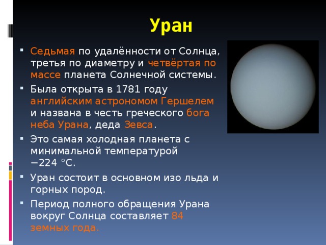 Уран Седьмая по удалённости от Солнца, третья по диаметру и четвёртая по массе планета Солнечной системы. Была открыта в 1781 году английским астрономом Гершелем и названа в честь греческого бога неба Урана , деда Зевса . Это самая холодная планета с минимальной температурой −224 °C. Уран состоит в основном изо льда и горных пород. Период полного обращения Урана вокруг Солнца составляет 84 земных года. 