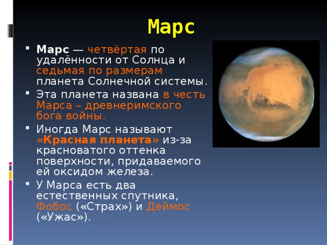 Марс Марс  — четвёртая по удалённости от Солнца и седьмая по размерам планета Солнечной системы. Эта планета названа в честь Марса – древнеримского бога войны. Иногда Марс называют « Красная планета » из-за красноватого оттенка поверхности, придаваемого ей оксидом железа. У Марса есть два естественных спутника, Фобос («Страх») и Деймос («Ужас»).  