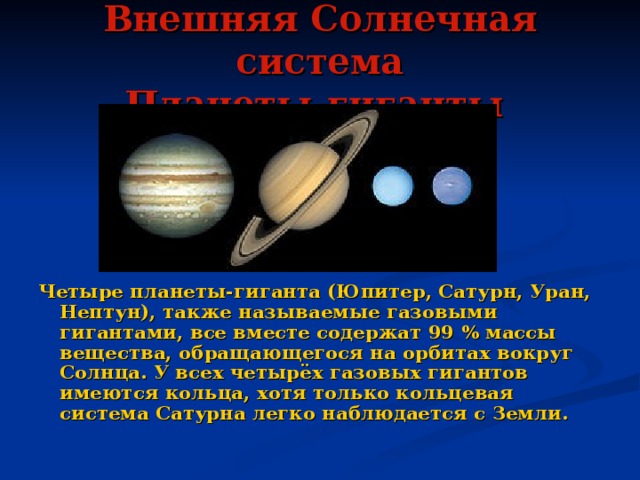 Внешняя Солнечная система  Планеты-гиганты  Четыре планеты-гиганта (Юпитер, Сатурн, Уран, Нептун), также называемые газовыми гигантами, все вместе содержат 99 % массы вещества, обращающегося на орбитах вокруг Солнца. У всех четырёх газовых гигантов имеются кольца, хотя только кольцевая система Сатурна легко наблюдается с Земли. 