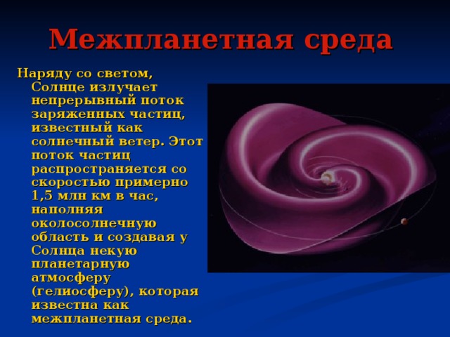 Межпланетная среда  Наряду со светом, Солнце излучает непрерывный поток заряженных частиц, известный как солнечный ветер. Этот поток частиц распространяется со скоростью примерно 1,5 млн км в час, наполняя околосолнечную область и создавая у Солнца некую планетарную атмосферу (гелиосферу), которая известна как межпланетная среда. 