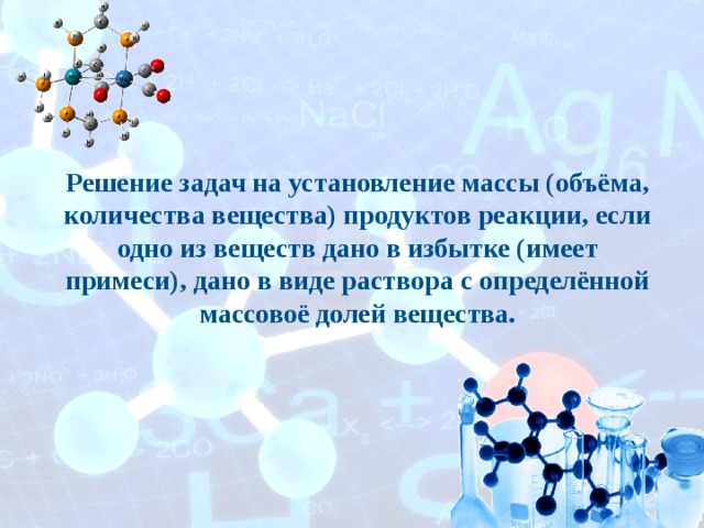 Решение задач на установление массы (объёма, количества вещества) продуктов реакции, если одно из веществ дано в избытке (имеет примеси), дано в виде раствора с определённой массовоё долей вещества. 