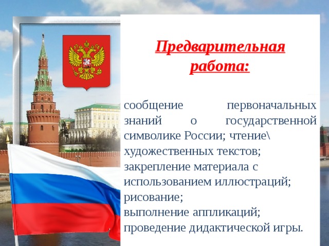 Предварительная работа: сообщение первоначальных знаний о государственной символике России; чтение\ художественных текстов; закрепление материала с использованием иллюстраций; рисование; выполнение аппликаций; проведение дидактической игры.  