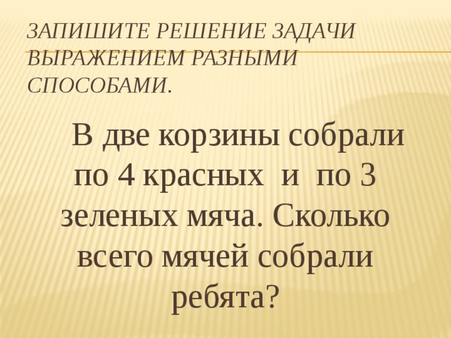 Запишите решение задачи выражением разными способами.  В две корзины собрали по 4 красных и по 3 зеленых мяча. Сколько всего мячей собрали ребята? Что известно? Что надо узнать?  