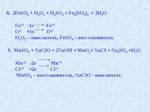 8 . 2FeSO 4 + H 2 O 2 + H 2 SO 4 = Fe 2 (SO 4 ) 3 + 2H 2 O   Fe +2 -1e Fe +3  O -1 +1e O -2   H 2 O 2 – окислитель, FeSO 4 – восстановитель   9. MnSO 4 + NaCIO + 2NaOH = MnO 2 + NaCI + Na 2 SO 4 +H 2 O   Mn +2 -2e Mn +4  CI +1 +2e CI -1  MnSO 4 – восстановитель, NaCIO - окислитель 