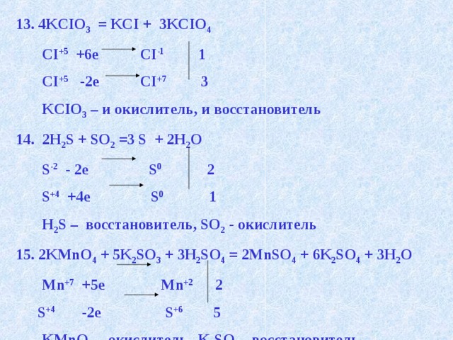 13. 4KCIO 3 = KCI + 3KCIO 4  CI +5 +6e CI -1 1  CI +5 -2e CI +7 3  KCIO 3 – и окислитель, и восстановитель 14. 2H 2 S + SO 2 =3 S + 2H 2 O  S -2 - 2e S 0 2  S +4 +4e S 0 1  H 2 S – восстановитель, SO 2 - окислитель 2KMnO 4 + 5K 2 SO 3 + 3H 2 SO 4 = 2MnSO 4 + 6K 2 SO 4 + 3H 2 O  Mn +7 +5e Mn +2 2  S +4 -2e S +6 5  KMnO 4 – окислитель, K 2 SO 3 - восстановитель 