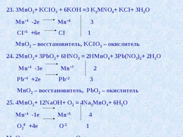 23. 3MnO 2 + KCIO 3 + 6KOH =3 K 2 MNO 4 + KCI+ 3H 2 O  Mn +4 -2e Mn +6 3  CI +5 +6e CI - 1  MnO 2 – восстановитель, KCIO 3 – окислитель 24. 2MnO 2 + 3PbO 2 + 6HNO 3 = 2HMnO 4 + 3Pb(NO 3 ) 2 + 2H 2 O  Mn +4 -3e Mn +7 2  Pb +4 +2e Pb +2 3  MnO 2 – восстановитель, PbO 2 – окислитель 25. 4MnO 2 + 12NaOH+ O 2 = 4Na 3 MnO 4 + 6H 2 O  Mn +4 -1e Mn +5 4  O 2 0 +4e O -2 1 MnO 2 – восстановитель, O 2 – окислитель   