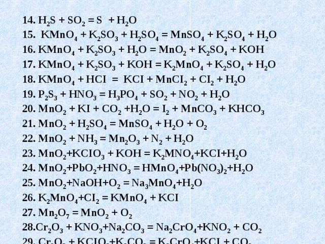 14. H 2 S + SO 2 = S + H 2 O 15. KMnO 4 + K 2 SO 3 + H 2 SO 4 = MnSO 4 + K 2 SO 4 + H 2 O 16. KMnO 4 + K 2 SO 3 + H 2 O = MnO 2 + K 2 SO 4 + KOH 17. KMnO 4 + K 2 SO 3 + KOH = K 2 MnO 4 + K 2 SO 4 + H 2 O 18. KMnO 4 + HCI = KCI + MnCI 2 + CI 2 + H 2 O 19. P 2 S 3 + HNO 3 = H 3 PO 4 + SO 2 + NO 2 + H 2 O 20. MnO 2 + KI + CO 2 +H 2 O = I 2 + MnCO 3 + KHCO 3 21. MnO 2 + H 2 SO 4 = MnSO 4 + H 2 O + O 2 22. MnO 2 + NH 3 = Mn 2 O 3 + N 2 + H 2 O 23. MnO 2 +KCIO 3 + KOH = K 2 MNO 4 +KCI+H 2 O 24. MnO 2 +PbO 2 +HNO 3 = HMnO 4 +Pb(NO 3 ) 2 +H 2 O 25. MnO 2 +NaOH+O 2 = Na 3 MnO 4 +H 2 O 26. K 2 MnO 4 +CI 2 = KMnO 4 + KCI 27. Mn 2 O 7 = MnO 2 + O 2  28.Cr 2 O 3 + KNO 3 +Na 2 CO 3 = Na 2 CrO 4 +KNO 2 + CO 2 29. Cr 2 O 3 + KCIO 3 +K 2 CO 3 = K 2 CrO 4 +KCI + CO 2 30. Cr 2 O 3 + H 2 S = Cr(OH) 3 + S     