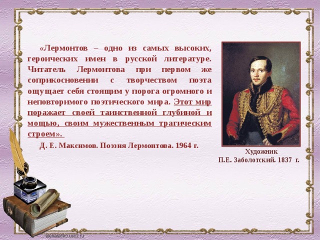 «Лермонтов – одно из самых высоких, героических имен в русской литературе. Читатель Лермонтова при первом же соприкосновении с творчеством поэта ощущает себя стоящим у порога огромного и неповторимого поэтического мира. Этот мир поражает своей таинственной глубиной и мощью, своим мужественным трагическим строем». Д. Е. Максимов. Поэзия Лермонтова. 1964 г. Художник П.Е. Заболотский. 1837 г. 