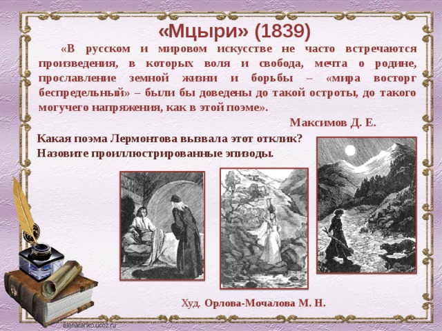 «Мцыри» (1839) «В русском и мировом искусстве не часто встречаются произведения, в которых воля и свобода, мечта о родине, прославление земной жизни и борьбы – «мира восторг беспредельный» – были бы доведены до такой остроты, до такого могучего напряжения, как в этой поэме».  Максимов Д. Е. Какая поэма Лермонтова вызвала этот отклик? Назовите проиллюстрированные эпизоды. Худ. Орлова-Мочалова М. Н. 