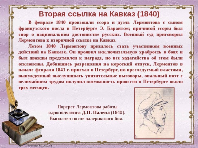 Вторая ссылка на Кавказ (1840) В феврале 1840 произошли ссора и дуэль Лермонтова с сыном французского посла в Петербурге Э. Барантом; причиной ссоры был спор о национальном достоинстве русских. Военный суд приговорил Лермонтова к вторичной ссылке на Кавказ. Летом 1840 Лермонтову пришлось стать участником военных действий на Кавказе. Он проявил исключительную храбрость в боях и был дважды представлен к награде, но все ходатайства об этом были отклонены. Добившись разрешения на короткий отпуск, Лермонтов в начале февраля 1841 г. приехал в Петербург, но преследуемый властями, вынужденный выслушивать унизительные выговоры, опальный поэт с величайшим трудом получил возможность провести в Петербурге около трёх месяцев. Портрет Лермонтова работы однополчанина Д.П. Палена (1840). Выполнен после валерикского боя. 