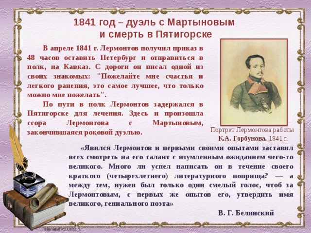 1841 год – дуэль с Мартыновым  и смерть в Пятигорске В апреле 1841 г. Лермонтов получил приказ в 48 часов оставить Петербург и отправиться в полк, на Кавказ. С дороги он писал одной из своих знакомых: 