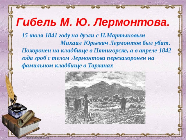 Гибель М. Ю. Лермонтова. 15 июля 1841 году на дуэли с Н.Мартыновым Михаил Юрьевич Лермонтов был убит. Похоронен на кладбище в Пятигорске, а в апреле 1842 года гроб с телом Лермонтова перезахоронен на фамильном кладбище в Тарханах 