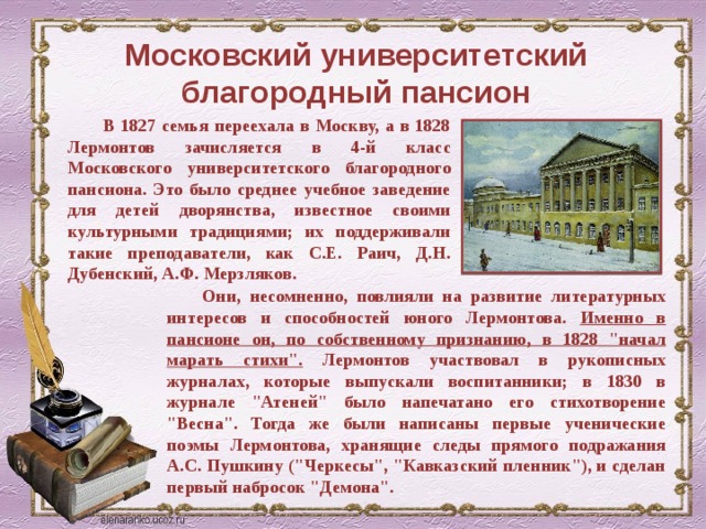 Московский университетский благородный пансион В 1827 семья переехала в Москву, а в 1828 Лермонтов зачисляется в 4-й класс Московского университетского благородного пансиона. Это было среднее учебное заведение для детей дворянства, известное своими культурными традициями; их поддерживали такие преподаватели, как С.Е. Раич, Д.Н. Дубенский, А.Ф. Мерзляков. Они, несомненно, повлияли на развитие литературных интересов и способностей юного Лермонтова. Именно в пансионе он, по собственному признанию, в 1828 