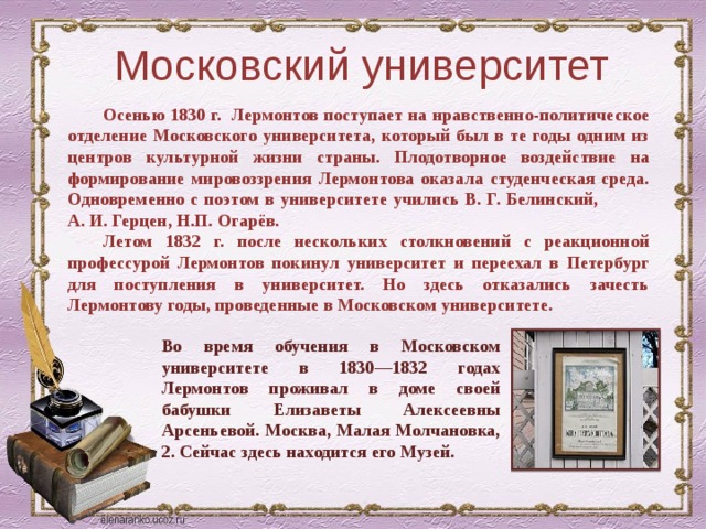 Московский университет Осенью 1830 г. Лермонтов поступает на нравственно-политическое отделение Московского университета, который был в те годы одним из центров культурной жизни страны. Плодотворное воздействие на формирование мировоззрения Лермонтова оказала студенческая среда. Одновременно с поэтом в университете учились В. Г. Белинский, А. И. Герцен, Н.П. Огарёв. Летом 1832 г. после нескольких столкновений с реакционной профессурой Лермонтов покинул университет и переехал в Петербург для поступления в университет. Но здесь отказались зачесть Лермонтову годы, проведенные в Московском университете. Во время обучения в Московском университете в 1830—1832 годах Лермонтов проживал в доме своей бабушки Елизаветы Алексеевны Арсеньевой. Москва, Малая Молчановка, 2. Сейчас здесь находится его Музей. 