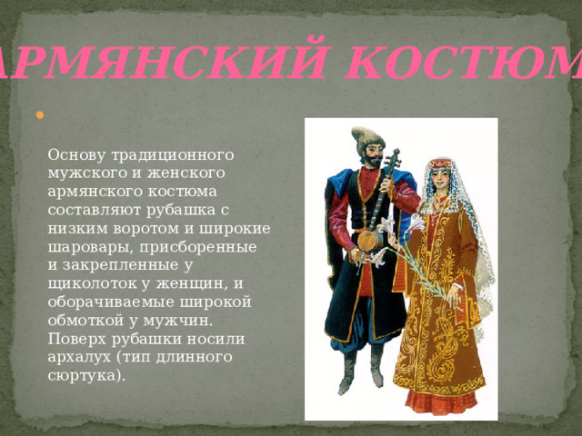Армянский костюм    Основу традиционного мужского и женского армянского костюма составляют рубашка с низким воротом и широкие шаровары, присборенные и закрепленные у щиколоток у женщин, и оборачиваемые широкой обмоткой у мужчин. Поверх рубашки носили архалух (тип длинного сюртука). 