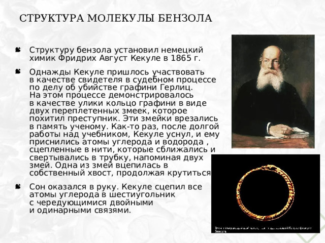 Структура молекулы бензола Структуру бензола установил немецкий химик Фридрих Август Кекуле в 1865 г. Однажды Кекуле пришлось участвовать  в качестве свидетеля в судебном процессе по делу об убийстве графини Герлиц.  На этом процессе демонстрировалось  в качестве улики кольцо графини в виде двух переплетенных змеек, которое похитил преступник. Эти змейки врезались в память ученому. Как-то раз, после долгой работы над учебником, Кекуле уснул, и ему приснились атомы углерода и водорода , сцепленные в нити, которые сближались и свертывались в трубку, напоминая двух змей. Одна из змей вцепилась  в  собственный хвост, продолжая крутиться. Сон оказался в руку. Кекуле сцепил все атомы углерода в шестиугольник  с чередующимися двойными  и одинарными связями.  