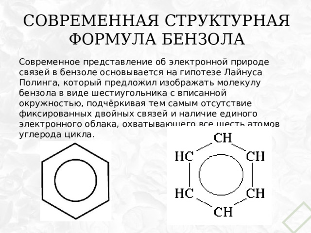 Современная структурная формула бензола Современное представление об электронной природе связей в бензоле основывается на гипотезе Лайнуса Полинга, который предложил изображать молекулу бензола в виде шестиугольника с вписанной окружностью, подчёркивая тем самым отсутствие фиксированных двойных связей и наличие единого электронного облака, охватывающего все шесть атомов углерода цикла. 