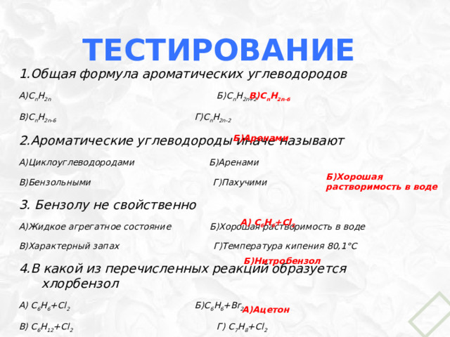 Тестирование 1.Общая формула ароматических углеводородов А)С n H 2n Б)C n H 2n+2 В)C n H 2n-6 Г)C n H 2n-2 2.Ароматические углеводороды иначе называют А)Циклоуглеводородами Б)Аренами В)Бензольными Г)Пахучими 3. Бензолу не свойственно А)Жидкое агрегатное состояние Б)Хорошая растворимость в воде В)Характерный запах Г)Температура кипения 80,1°С 4.В какой из перечисленных реакций образуется хлорбензол А) C 6 H 6 +Cl 2 Б)C 6 H 6 +Br 2  В) С 6 H 12 +Cl 2 Г) C 7 H 8 +Cl 2 5.Продукт реакции нитрования бензола А) 1,4-динитробензол Б)Нитробензол В)1,3,5-нитробензол Г)Смесь нитробензола и хлорбензола 6. Производные бензола, применяемые в народном хозяйстве: А)Ацетон Б)Хлорбензол В)Этиленгликоль Г)Глицерин В)C n H 2n-6 Б)Аренами Б)Хорошая растворимость в воде А) C 6 H 6 +Cl 2 Б)Нитробензол А)Ацетон 