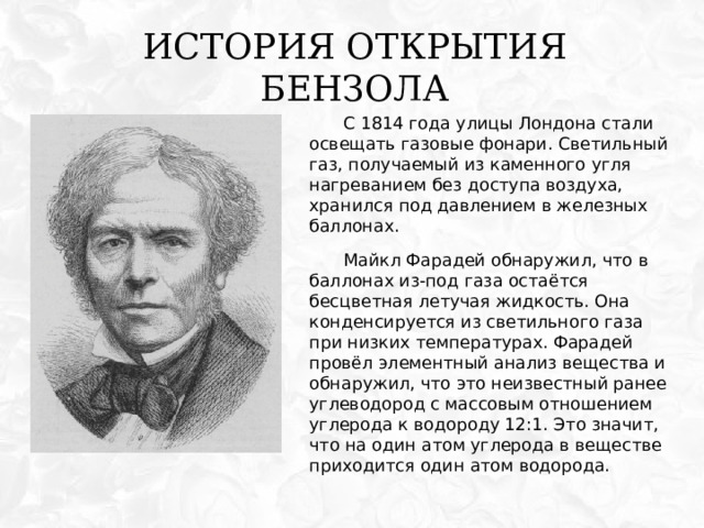 История открытия бензола С 1814 года улицы Лондона стали освещать газовые фонари. Светильный газ, получаемый из каменного угля нагреванием без доступа воздуха, хранился под давлением в железных баллонах. Майкл Фарадей обнаружил, что в баллонах из-под газа остаётся бесцветная летучая жидкость. Она конденсируется из светильного газа при низких температурах. Фарадей провёл элементный анализ вещества и обнаружил, что это неизвестный ранее углеводород с массовым отношением углерода к водороду 12:1. Это значит, что на один атом углерода в веществе приходится один атом водорода. 