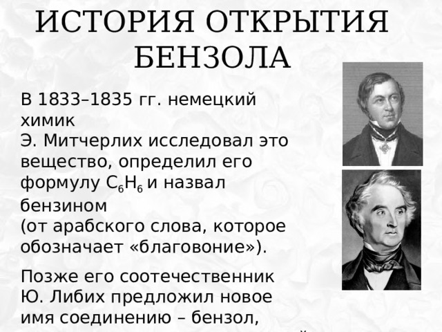 История открытия бензола В 1833 – 1835 гг . немецкий химик  Э . Митчерлих исследовал это вещество , определил его формулу С 6 Н 6 и назвал бензином  (от арабского слова, которое обозначает «благовоние») . Позже его соотечественник  Ю. Либих предложил новое имя соединению – бензол, которое прижилось и в русской номенклатуре.  