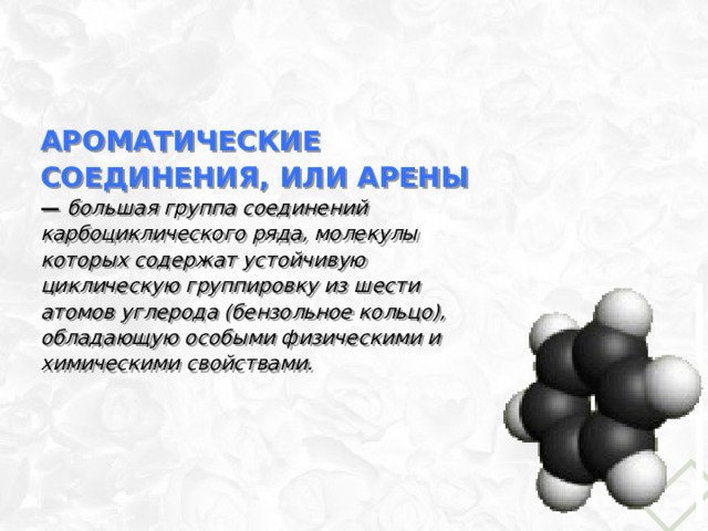 Ароматические соединения, или арены — большая группа соединений карбоциклического ряда, молекулы которых содержат устойчивую циклическую группировку из шести атомов углерода (бензольное кольцо), обладающую особыми физическими и химическими свойствами. 