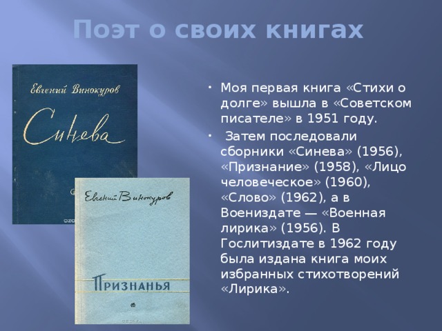 Поэт о своих книгах Моя первая книга «Стихи о долге» вышла в «Советском писателе» в 1951 году.  Затем последовали сборники «Синева» (1956), «Признание» (1958), «Лицо человеческое» (1960), «Слово» (1962), а в Воениздате — «Военная лирика» (1956). В Гослитиздате в 1962 году была издана книга моих избранных стихотворений «Лирика». 
