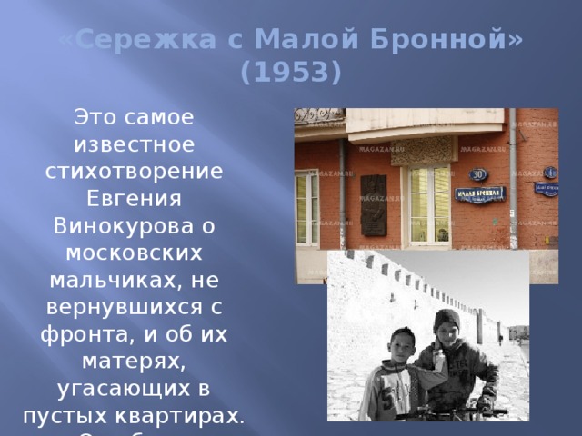 «Сережка с Малой Бронной» (1953) Это самое известное стихотворение Евгения Винокурова о московских мальчиках, не вернувшихся с фронта, и об их матерях, угасающих в пустых квартирах. Оно было положено в 1958 году на музыку Андреем Эшпаем. 