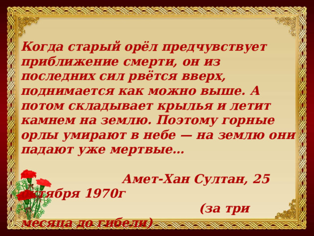 Когда старый орёл предчувствует приближение смерти, он из последних сил рвётся вверх, поднимается как можно выше. А потом складывает крылья и летит камнем на землю. Поэтому горные орлы умирают в небе — на землю они падают уже мертвые…   Амет-Хан Султан, 25 октября 1970г  (за три месяца до гибели) 