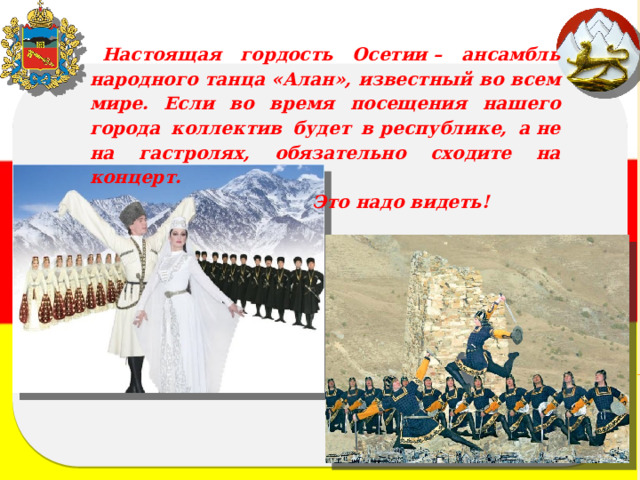 Настоящая гордость Осетии – ансамбль народного танца «Алан», известный во всем мире. Если во время посещения нашего города коллектив будет в республике, а не на гастролях, обязательно сходите на концерт.  Это надо видеть! 