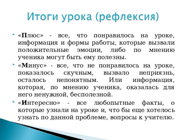 « П люс» - все, что понравилось на уроке, информация и формы работы, которые вызвали положительные эмоции, либо по мнению ученика могут быть ему полезны. « М инус» - все, что не понравилось на уроке, показалось скучным, вызвало неприязнь, осталось непонятным. Или информация, которая, по мнению ученика, оказалась для него ненужной, бесполезной. « И нтересно» - все любопытные факты, о которые узнали на уроке и, что бы еще хотелось узнать по данной проблеме, вопросы к учителю. 