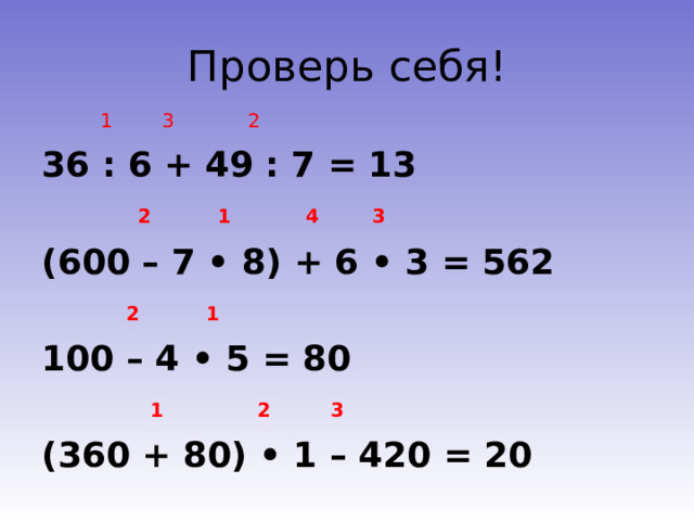 Проверь себя!  1 3 2 36 : 6 + 49 : 7 = 13  2 1 4 3 (600 – 7 • 8) + 6 • 3 = 562  2 1 100 – 4 • 5 = 80  1 2 3 (360 + 80) • 1 – 420 = 20 