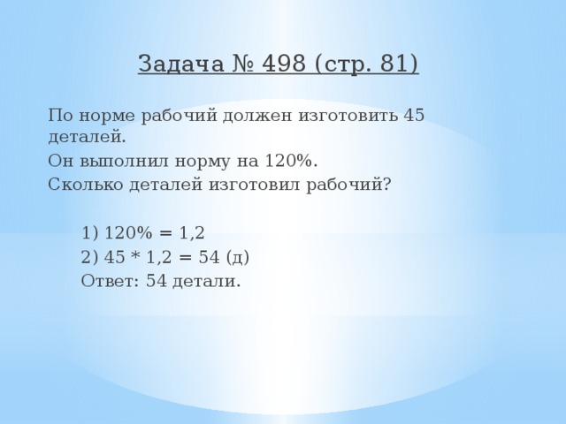 Задача № 498 (стр. 81) По норме рабочий должен изготовить 45 деталей. Он выполнил норму на 120%. Сколько деталей изготовил рабочий?  1) 120% = 1,2  2) 45 * 1,2 = 54 (д)  Ответ: 54 детали. 