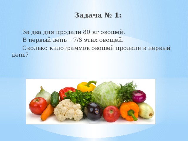  Задача № 1:  За два дня продали 80 кг овощей.  В первый день – 7/8 этих овощей.  Сколько килограммов овощей продали в первый день? 