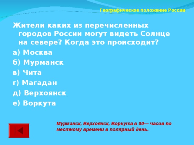 Географическое положение России Жители каких из перечисленных городов России могут видеть Солнце на севере? Когда это происходит? а) Москва  б) Мурманск в) Чита  г) Магадан д) Верхоянск  е) Воркута  Мурманск, Верхоянск, Воркута в 00— часов по местному времени в полярный день.