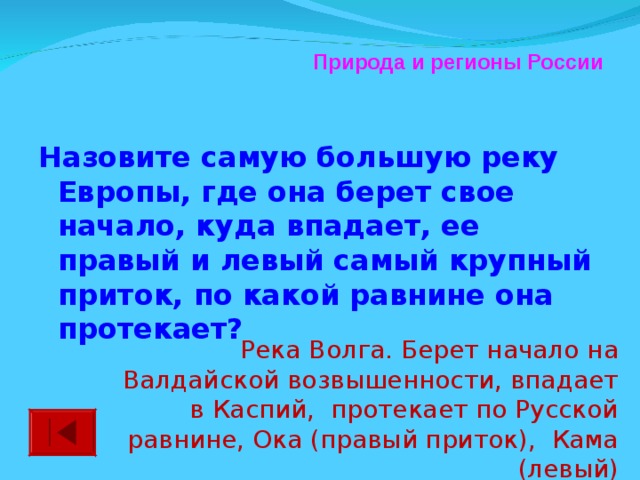 Природа и регионы России Назовите самую большую реку Европы, где она берет свое начало, куда впадает, ее правый и левый самый крупный приток, по какой равнине она протекает?  Река Волга. Берет начало на Валдайской возвышенности, впадает в Каспий, протекает по Русской равнине, Ока (правый приток), Кама (левый)
