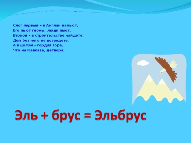 Слог первый – в Англии нальют, Его пьют гномы, люди пьют. Второй – в строительстве найдете: Дом без него не возведете. А в целом – гордая гора, Что на Кавказе, детвора.