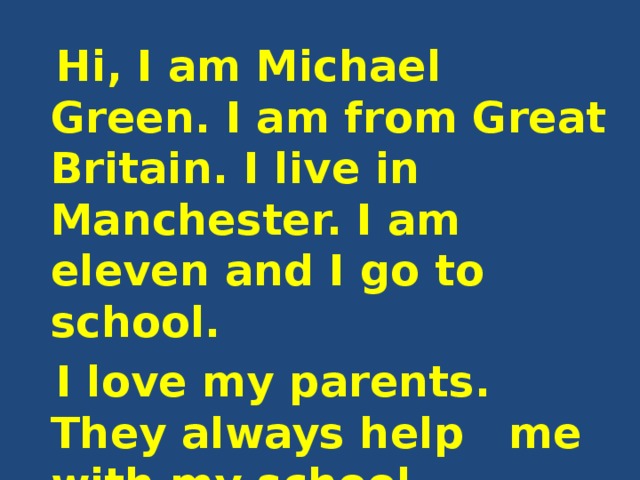  Hi, I am Michael Green. I am from Great Britain. I live in Manchester. I am eleven and I go to school.  I love my parents. They always help me with my school lessons. My father is 38. His name is Richard. 
