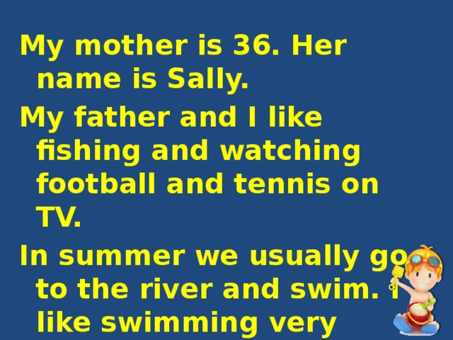 My mother is 36. Her name is Sally. My father and I like fishing and watching football and tennis on TV. In summer we usually go to the river and swim. I like swimming very much. We sometimes skate in winter. 