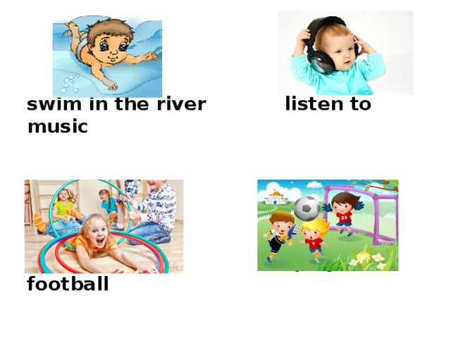     swim in the river listen to music        play sports play football   