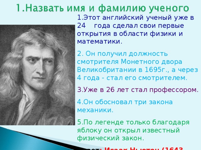 1.Этот английский ученый уже в 24 года сделал свои первые открытия в области физики и математики. 2. Он получил должность смотрителя Монетного двора Великобритании в 1695г., а через 4 года - стал его смотрителем. 3.Уже в 26 лет стал профессором. 4.Он обосновал три закона механики. 5.По легенде только благодаря яблоку он открыл известный физический закон. Ответ : Исаак Ньютон (1643-1727)  