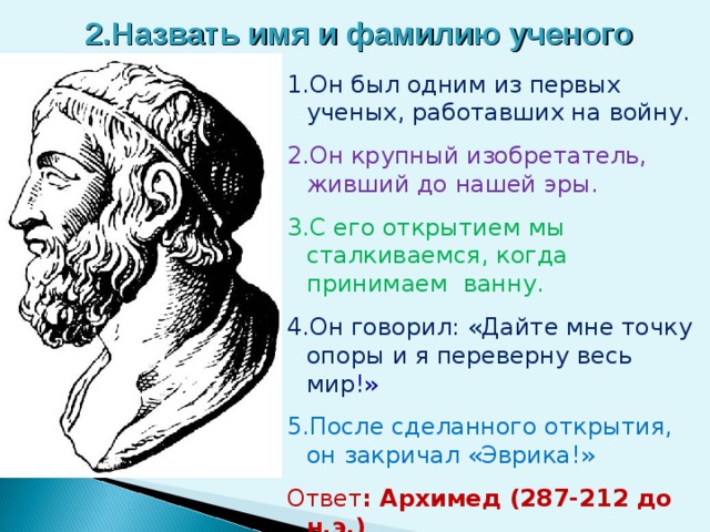 2.Назвать имя и фамилию ученого 1.Он был одним из первых ученых, работавших на войну . 2.Он крупный изобретатель, живший до нашей эры. 3.С его открытием мы сталкиваемся, когда принимаем ванну. 4.Он говорил: «Дайте мне точку опоры и я переверну весь мир !» 5.После сделанного открытия, он закричал «Эврика!» Ответ : Архимед (287-212 до н.э.)  