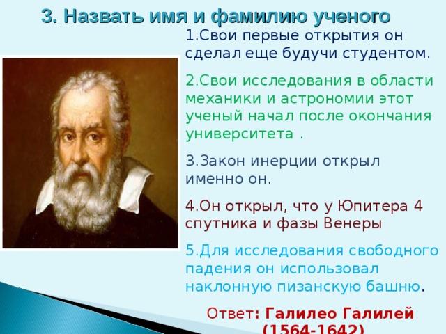 3. Назвать имя и фамилию ученого 1.Свои первые открытия он сделал еще будучи студентом. 2.Свои исследования в области механики и астрономии этот ученый начал после окончания университета . 3.Закон инерции открыл именно он. 4.Он открыл, что у Юпитера 4 спутника и фазы Венеры 5.Для исследования свободного падения он использовал наклонную пизанскую башню . Ответ : Галилео Галилей  (1564-1642)   