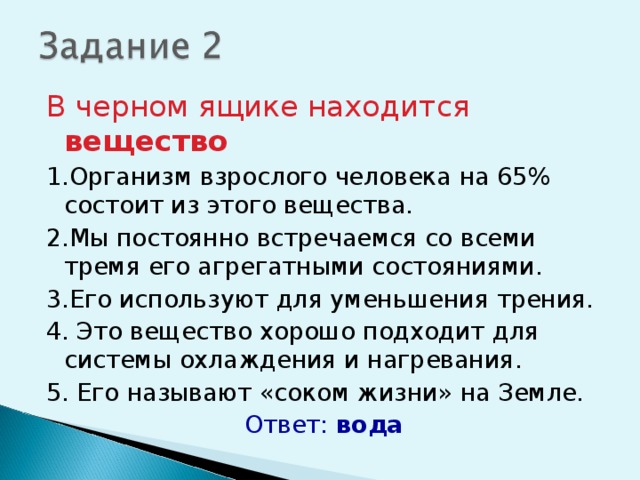 В черном ящике находится вещество 1.Организм взрослого человека на 65% состоит из этого вещества. 2.Мы постоянно встречаемся со всеми тремя его агрегатными состояниями. 3.Его используют для уменьшения трения. 4. Это вещество хорошо подходит для системы охлаждения и нагревания. 5. Его называют «соком жизни» на Земле. Ответ: вода 