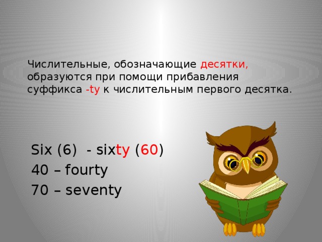    Числительные, обозначающие десятки, образуются при помощи прибавления суффикса -ty к числительным первого десятка.      Six (6) - six ty ( 60 ) 40 – fourty 70 – seventy 