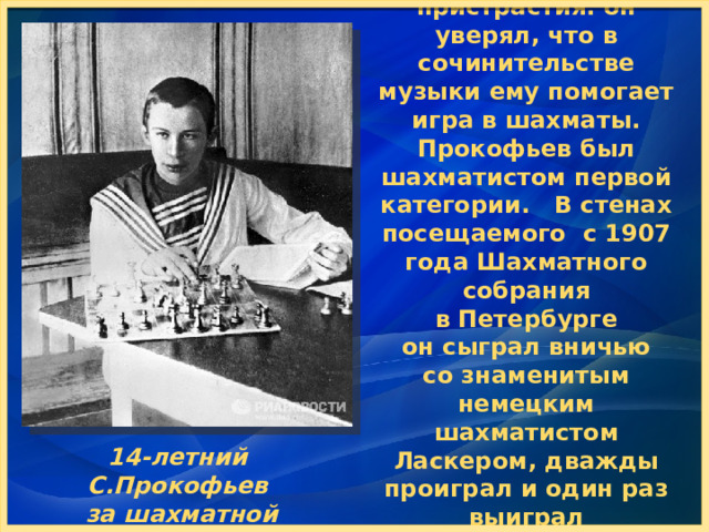 У Прокофьева были интересные пристрастия: он уверял, что в сочинительстве музыки ему помогает игра в шахматы. Прокофьев был шахматистом первой категории. В стенах посещаемого  с 1907 года Шахматного собрания в Петербурге он сыграл вничью со знаменитым немецким шахматистом Ласкером, дважды проиграл и один раз выиграл у Капабланки. 14-летний С.Прокофьев за шахматной доской 14-летний С.Прокофьев  за шахматной доской  
