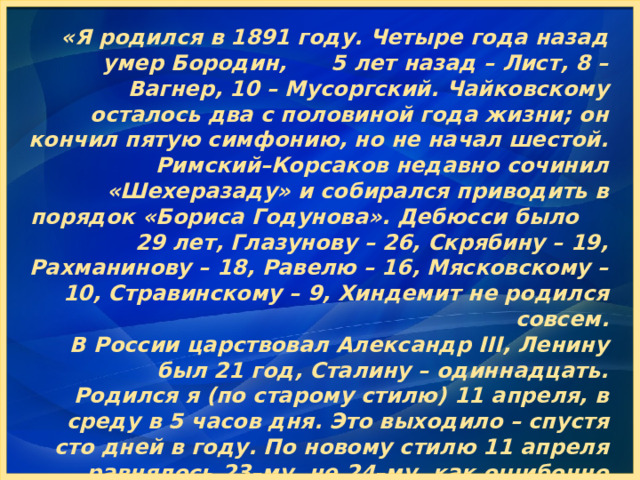 «Я родился в 1891 году. Четыре года назад умер Бородин, 5 лет назад – Лист, 8 – Вагнер, 10 – Мусоргский. Чайковскому осталось два с половиной года жизни; он кончил пятую симфонию, но не начал шестой. Римский–Корсаков недавно сочинил «Шехеразаду» и собирался приводить в порядок «Бориса Годунова». Дебюсси было 29 лет, Глазунову – 26, Скрябину – 19, Рахманинову – 18, Равелю – 16, Мясковскому – 10, Стравинскому – 9, Хиндемит не родился совсем.  В России царствовал Александр III, Ленину был 21 год, Сталину – одиннадцать. Родился я (по старому стилю) 11 апреля, в среду в 5 часов дня. Это выходило – спустя сто дней в году. По новому стилю 11 апреля равнялось 23–му, не 24–му, как ошибочно высчитали некоторые.»  С.Прокофьев. «Автобиография» 