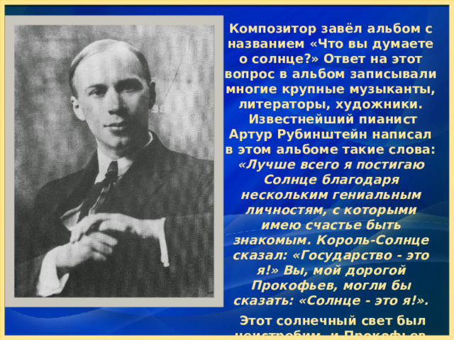 Композитор завёл альбом с названием «Что вы думаете о солнце?» Ответ на этот вопрос в альбом записывали многие крупные музыканты, литераторы, художники.  Известнейший пианист Артур Рубинштейн написал в этом альбоме такие слова: «Лучше всего я постигаю Солнце благодаря нескольким гениальным личностям, с которыми имею счастье быть знакомым. Король-Солнце сказал: «Государство - это я!» Вы, мой дорогой Прокофьев, могли бы сказать: «Солнце - это я!».   Этот солнечный свет был неистребим, и Прокофьев пронёс его через все коллизии своей нелёгкой жизни. 