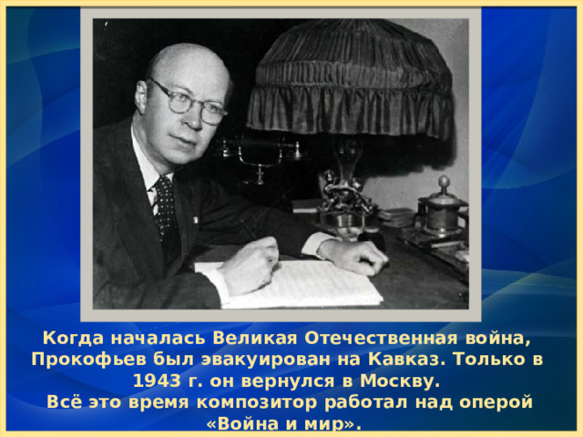 Когда началась Великая Отечественная война, Прокофьев был эвакуирован на Кавказ. Только в 1943 г. он вернулся в Москву.  Всё это время композитор работал над оперой «Война и мир». Эта работа заняла много лет. 