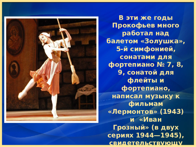 В эти же годы Прокофьев много работал над балетом «Золушка», 5-й симфонией, сонатами для фортепиано № 7, 8, 9, сонатой для флейты и фортепиано, написал музыку к фильмам «Лермонтов» (1943) и  «Иван Грозный» (в двух сериях 1944—1945), свидетельствующую о его исключительно высоком композиционном мастерстве. 