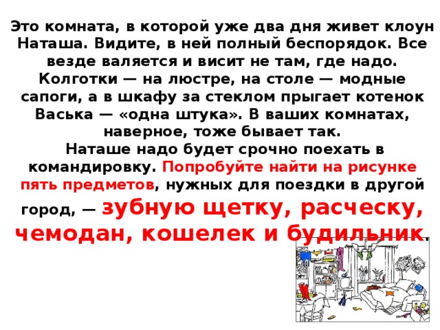 Это комната, в которой уже два дня живет клоун Наташа. Видите, в ней полный беспорядок. Все везде валяется и висит не там, где надо. Колготки — на люстре, на столе — модные сапоги, а в шкафу за стеклом прыгает котенок Васька — «одна штука». В ваших комнатах, наверное, тоже бывает так.  Наташе надо будет срочно поехать в командировку. Попробуйте найти на рисунке пять предметов , нужных для поездки в другой город, — зубную щетку, расческу, чемодан, кошелек и будильник .